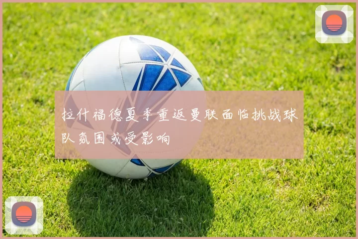 拉什福德夏季重返曼联面临挑战球队氛围或受影响
