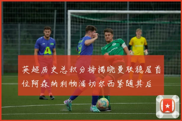 英超历史总积分榜揭晓曼联稳居首位阿森纳利物浦切尔西紧随其后