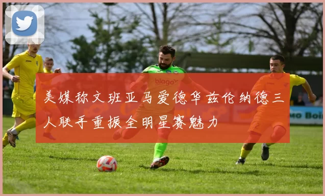 美媒称文班亚马爱德华兹伦纳德三人联手重振全明星赛魅力